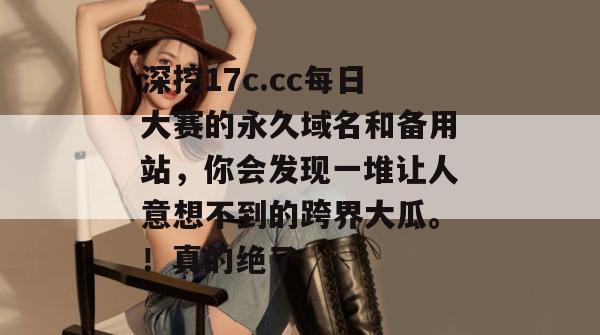深挖17c.cc每日大赛的永久域名和备用站，你会发现一堆让人意想不到的跨界大瓜。！真的绝了