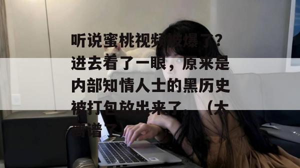 听说蜜桃视频被爆了？进去看了一眼，原来是内部知情人士的黑历史被打包放出来了。（太离谱了）