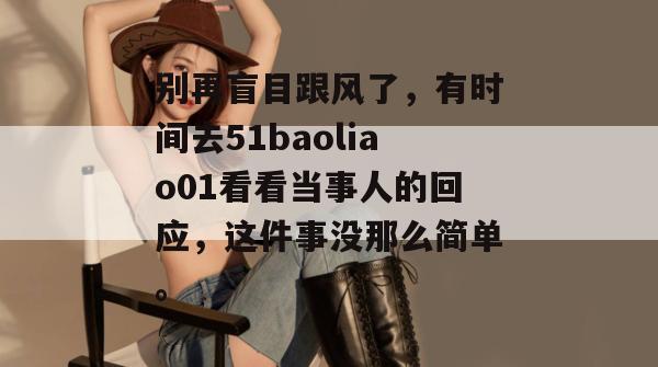 别再盲目跟风了，有时间去51baoliao01看看当事人的回应，这件事没那么简单。
