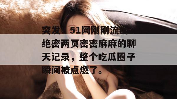 突发!51网刚刚流出绝密两页密密麻麻的聊天记录,整个吃瓜圈子瞬间被点燃了。 突发!51网刚刚流出绝密两页密密麻麻的聊天记录,整个吃瓜圈子瞬间被点燃了。