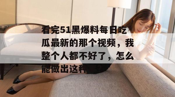 看完51黑爆料每日吃瓜最新的那个视频，我整个人都不好了，怎么能做出这种事？